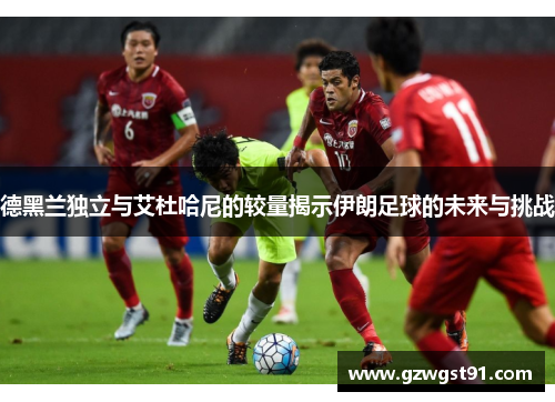 德黑兰独立与艾杜哈尼的较量揭示伊朗足球的未来与挑战